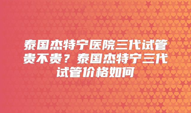 泰国杰特宁医院三代试管贵不贵?泰国杰特宁三代试管价格如何