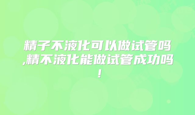 精子不液化可以做试管吗,精不液化能做试管成功吗!
