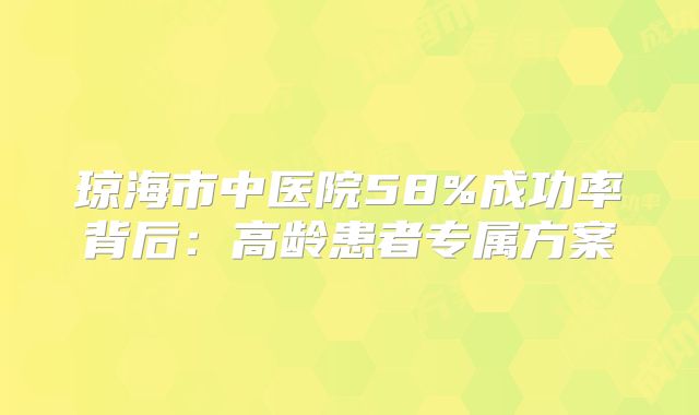 琼海市中医院58%成功率背后:高龄患者专属方案