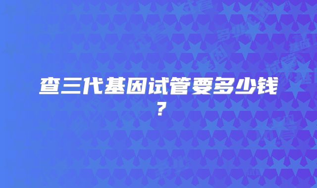 查三代基因试管要多少钱?