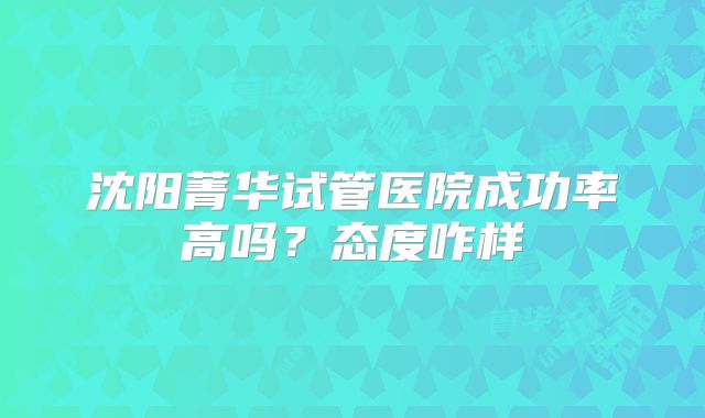 沈阳菁华试管医院成功率高吗?态度咋样