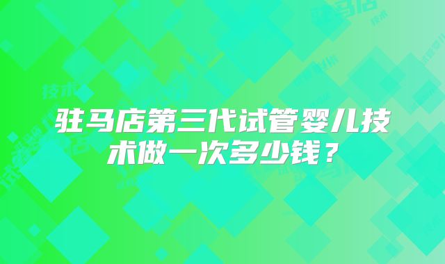 驻马店第三代试管婴儿技术做一次多少钱？