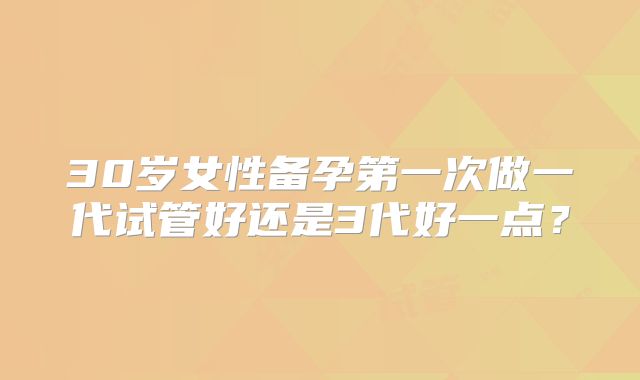 30岁女性备孕第一次做一代试管好还是3代好一点？