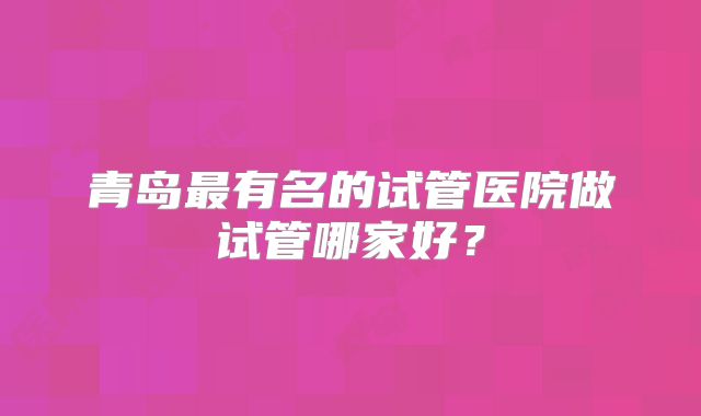 青岛最有名的试管医院做试管哪家好?