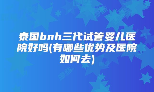 泰国bnh三代试管婴儿医院好吗(有哪些优势及医院如何去)