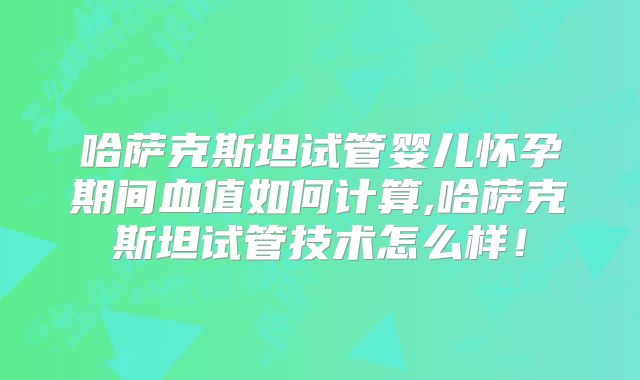 哈萨克斯坦试管婴儿怀孕期间血值如何计算,哈萨克斯坦试管技术怎么样！