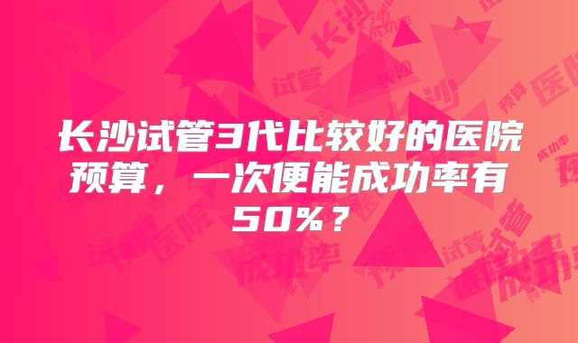 长沙试管3代比较好的医院预算，一次便能成功率有50%？