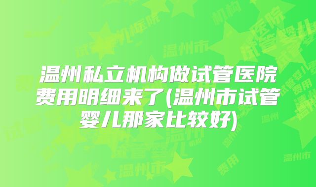 温州私立机构做试管医院费用明细来了(温州市试管婴儿那家比较好)