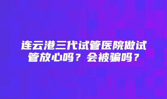 连云港三代试管医院做试管放心吗?会被骗吗?
