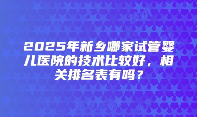 2025年新乡哪家试管婴儿医院的技术比较好,相关排名表有吗?