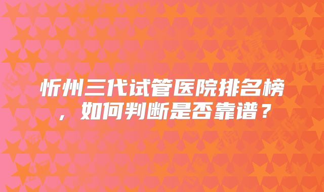 忻州三代试管医院排名榜,如何判断是否靠谱?