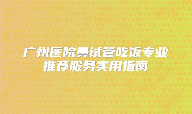 广州医院鼻试管吃饭专业推荐服务实用指南