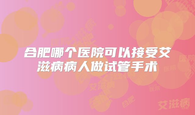 合肥哪个医院可以接受艾滋病病人做试管手术
