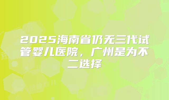 2025海南省仍无三代试管婴儿医院，广州是为不二选择