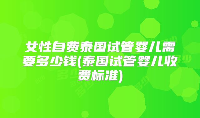 女性自费泰国试管婴儿需要多少钱(泰国试管婴儿收费标准)