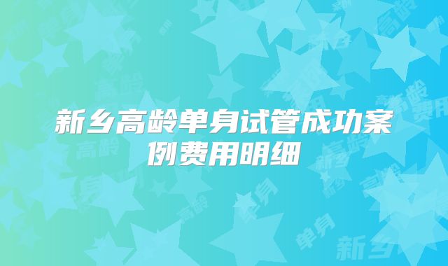 新乡高龄单身试管成功案例费用明细