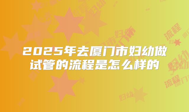 2025年去厦门市妇幼做试管的流程是怎么样的