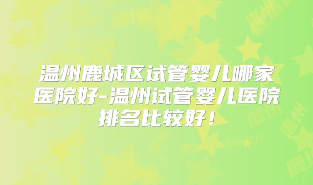 温州鹿城区试管婴儿哪家医院好-温州试管婴儿医院排名比较好！