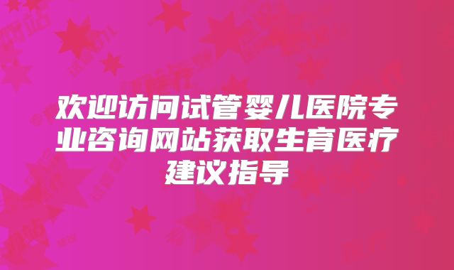 欢迎访问试管婴儿医院专业咨询网站获取生育医疗建议指导