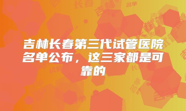 吉林长春第三代试管医院名单公布,这三家都是可靠的