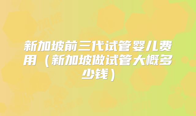 新加坡前三代试管婴儿费用(新加坡做试管大概多少钱)