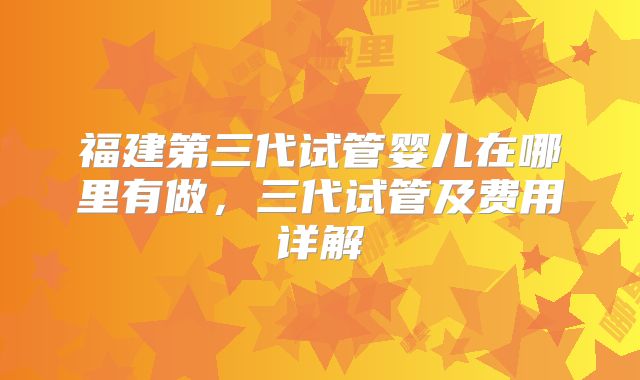 福建第三代试管婴儿在哪里有做,三代试管及费用详解