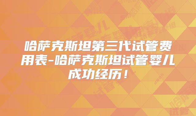 哈萨克斯坦第三代试管费用表-哈萨克斯坦试管婴儿成功经历！