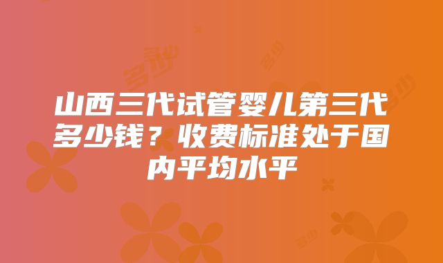 山西三代试管婴儿第三代多少钱？收费标准处于国内平均水平