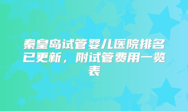 秦皇岛试管婴儿医院排名已更新，附试管费用一览表