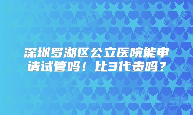 深圳罗湖区公立医院能申请试管吗！比3代贵吗？