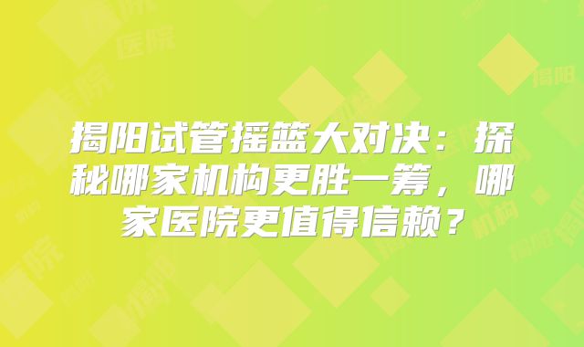 揭阳试管摇篮大对决：探秘哪家机构更胜一筹，哪家医院更值得信赖？