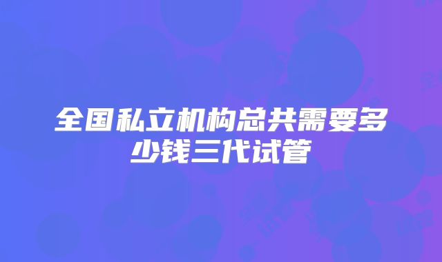 全国私立机构总共需要多少钱三代试管