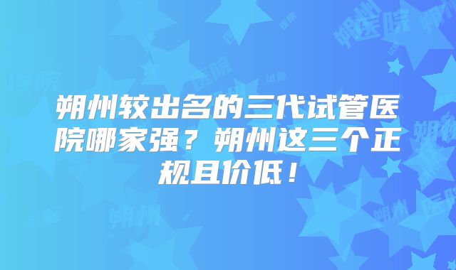 朔州较出名的三代试管医院哪家强？朔州这三个正规且价低！