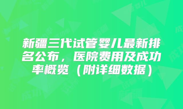 新疆三代试管婴儿最新排名公布，医院费用及成功率概览（附详细数据）