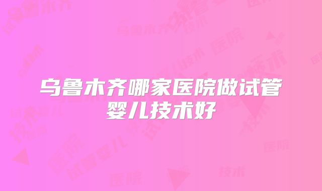 乌鲁木齐哪家医院做试管婴儿技术好