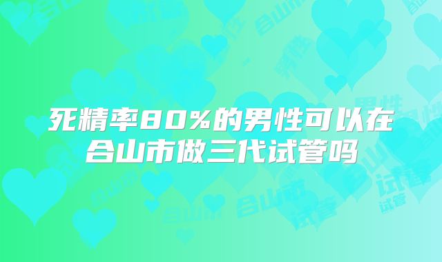 死精率80%的男性可以在合山市做三代试管吗