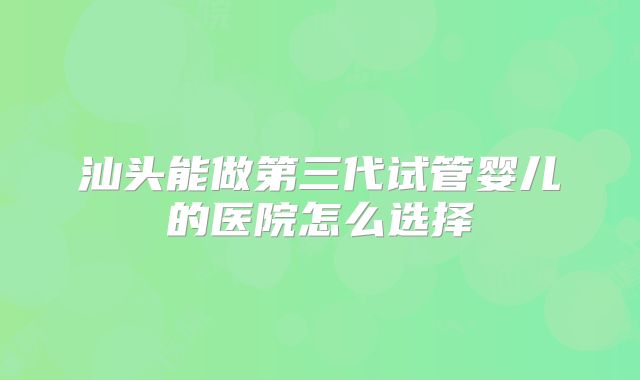 汕头能做第三代试管婴儿的医院怎么选择