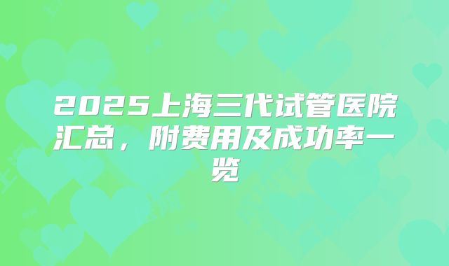 2025上海三代试管医院汇总,附费用及成功率一览