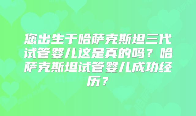 您出生于哈萨克斯坦三代试管婴儿这是真的吗？哈萨克斯坦试管婴儿成功经历？