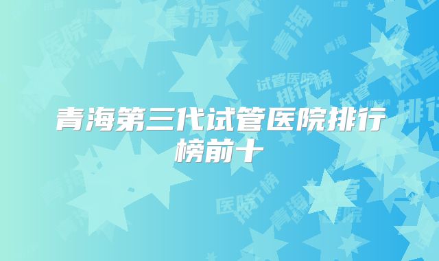 青海第三代试管医院排行榜前十