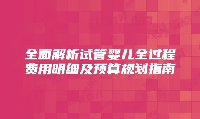 全面解析试管婴儿全过程费用明细及预算规划指南