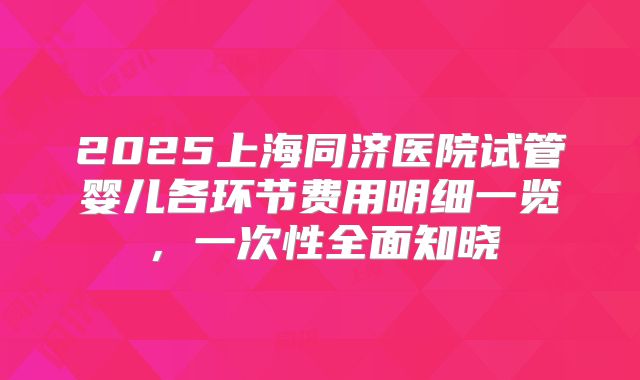 2025上海同济医院试管婴儿各环节费用明细一览，一次性全面知晓