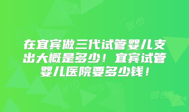 在宜宾做三代试管婴儿支出大概是多少!宜宾试管婴儿医院要多少钱!