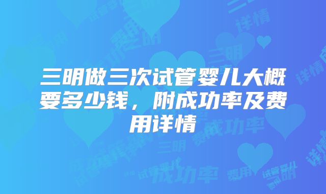 三明做三次试管婴儿大概要多少钱,附成功率及费用详情