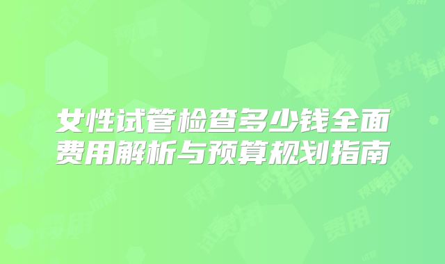 女性试管检查多少钱全面费用解析与预算规划指南