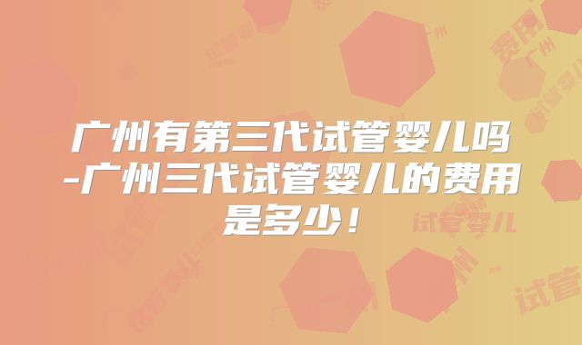 广州有第三代试管婴儿吗-广州三代试管婴儿的费用是多少!