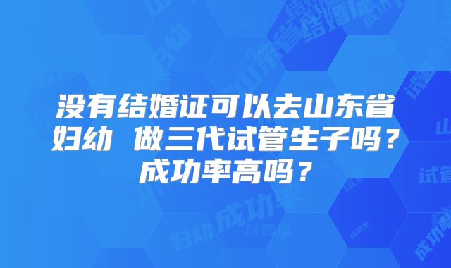 没有结婚证可以去山东省妇幼 做三代试管生子吗？成功率高吗？