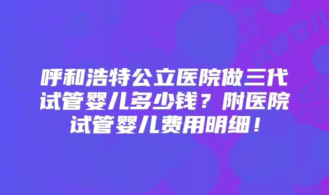 呼和浩特公立医院做三代试管婴儿多少钱？附医院试管婴儿费用明细！