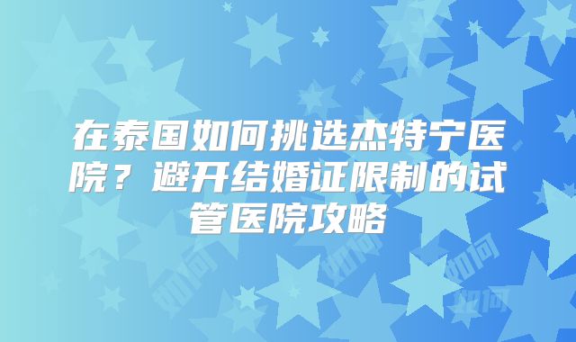 在泰国如何挑选杰特宁医院？避开结婚证限制的试管医院攻略