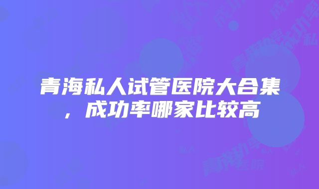 青海私人试管医院大合集，成功率哪家比较高